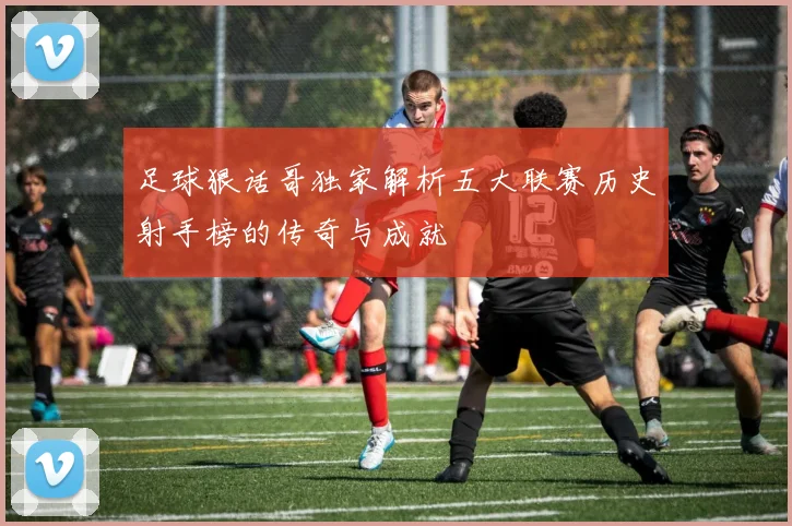 足球狠话哥独家解析五大联赛历史射手榜的传奇与成就