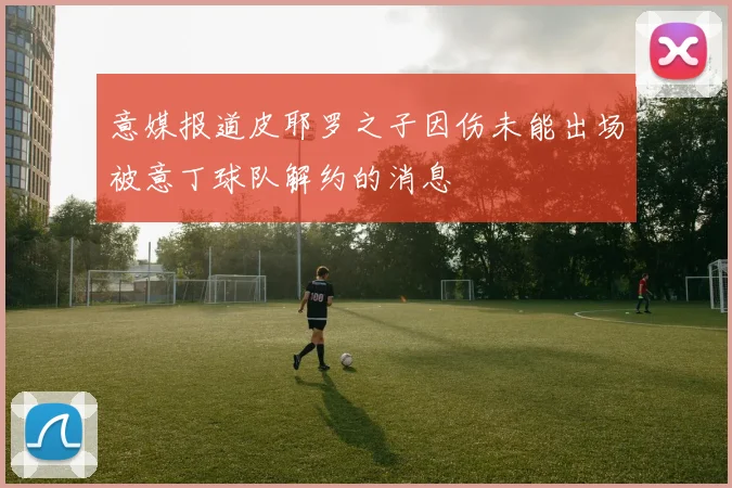 意媒报道皮耶罗之子因伤未能出场被意丁球队解约的消息