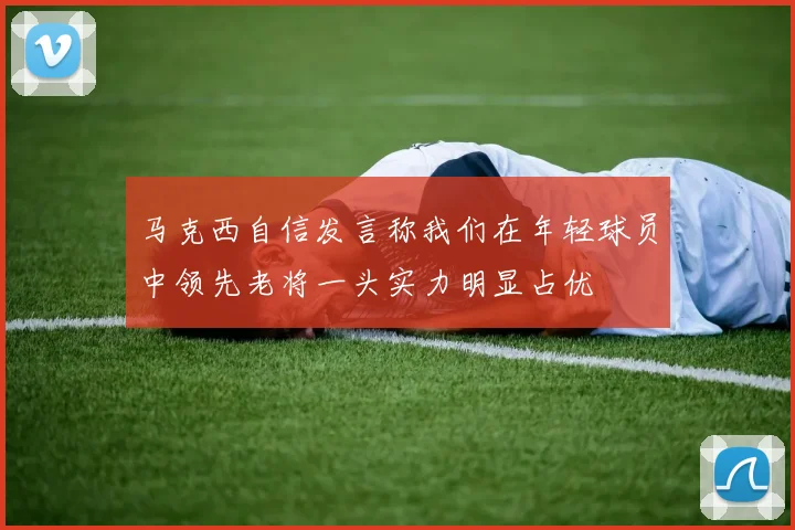 马克西自信发言称我们在年轻球员中领先老将一头实力明显占优
