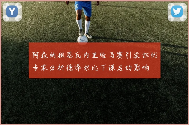 阿森纳租恩瓦内里给马赛引发担忧专家分析德泽尔比下课后的影响