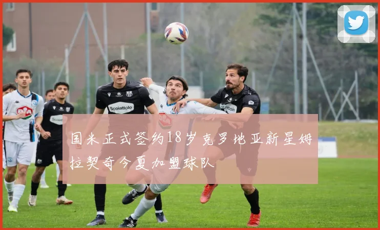 国米正式签约18岁克罗地亚新星姆拉契奇今夏加盟球队