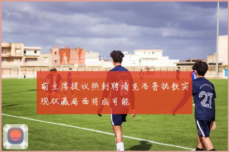 前主席提议热刺聘请克洛普执教实现双赢局面将成可能