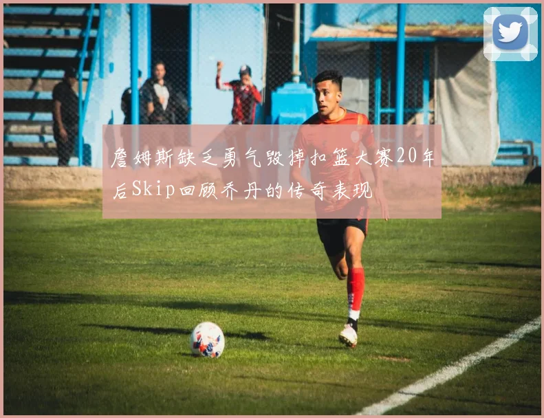 詹姆斯缺乏勇气毁掉扣篮大赛20年后Skip回顾乔丹的传奇表现
