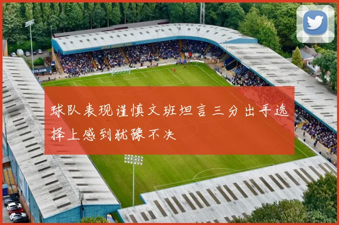 球队表现谨慎文班坦言三分出手选择上感到犹豫不决