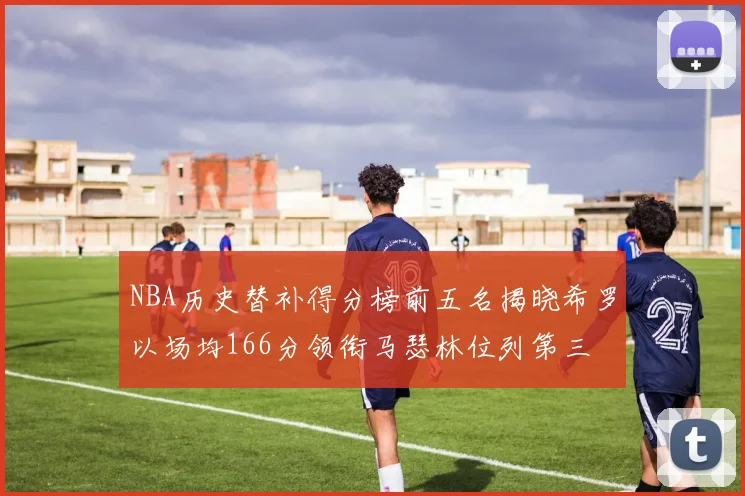 NBA历史替补得分榜前五名揭晓希罗以场均166分领衔马瑟林位列第三