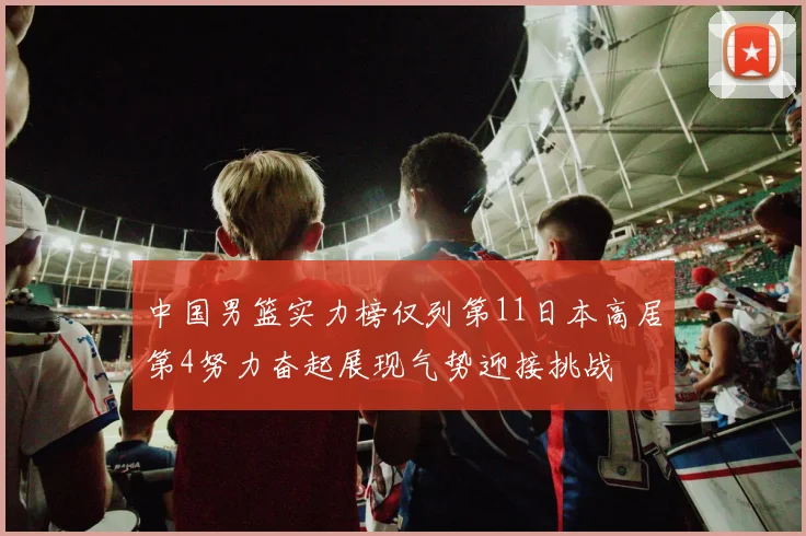 中国男篮实力榜仅列第11日本高居第4努力奋起展现气势迎接挑战