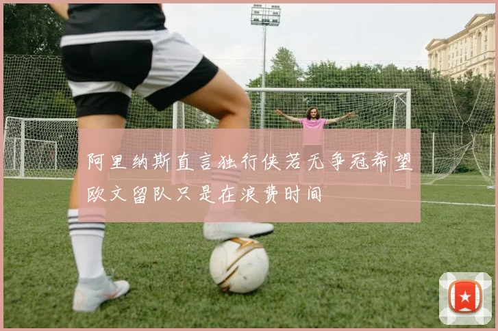 阿里纳斯直言独行侠若无争冠希望欧文留队只是在浪费时间