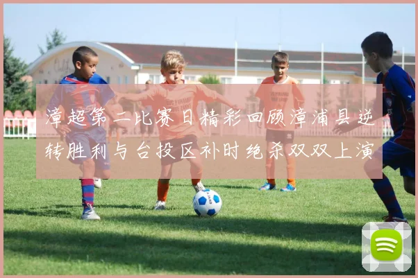 漳超第二比赛日精彩回顾漳浦县逆转胜利与台投区补时绝杀双双上演