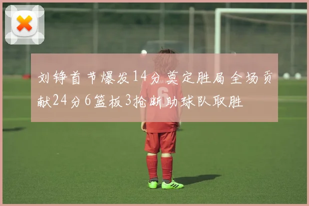 刘铮首节爆发14分奠定胜局全场贡献24分6篮板3抢断助球队取胜