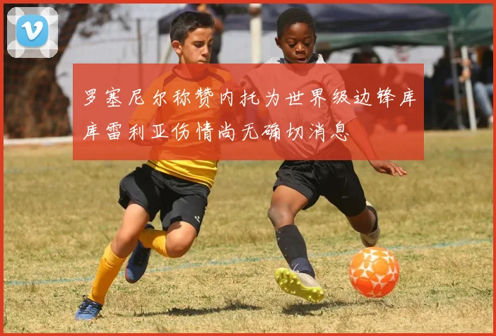 罗塞尼尔称赞内托为世界级边锋库库雷利亚伤情尚无确切消息