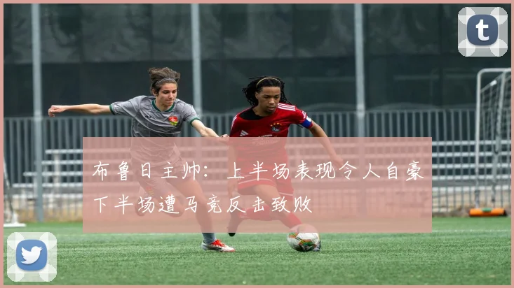 布鲁日主帅：上半场表现令人自豪下半场遭马竞反击致败