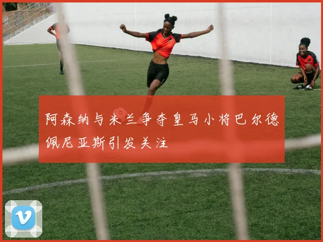 阿森纳与米兰争夺皇马小将巴尔德佩尼亚斯引发关注