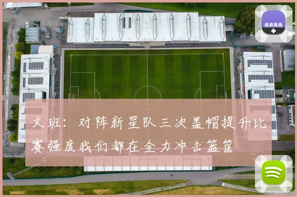 文班：对阵新星队三次盖帽提升比赛强度我们都在全力冲击篮筐