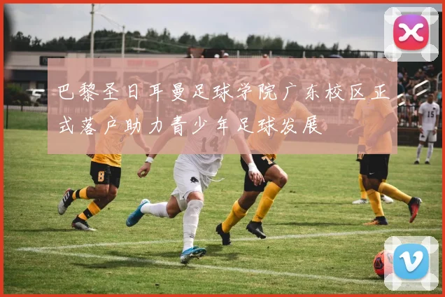 巴黎圣日耳曼足球学院广东校区正式落户助力青少年足球发展