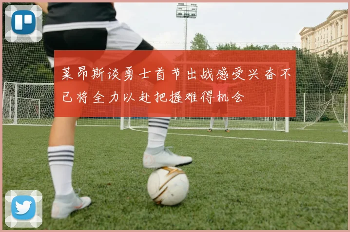 莱昂斯谈勇士首节出战感受兴奋不已将全力以赴把握难得机会