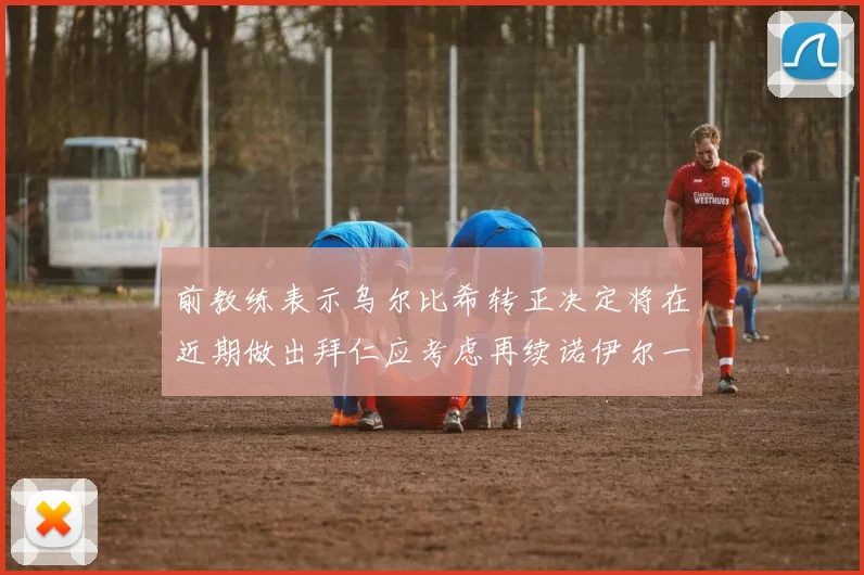 前教练表示乌尔比希转正决定将在近期做出拜仁应考虑再续诺伊尔一年合同