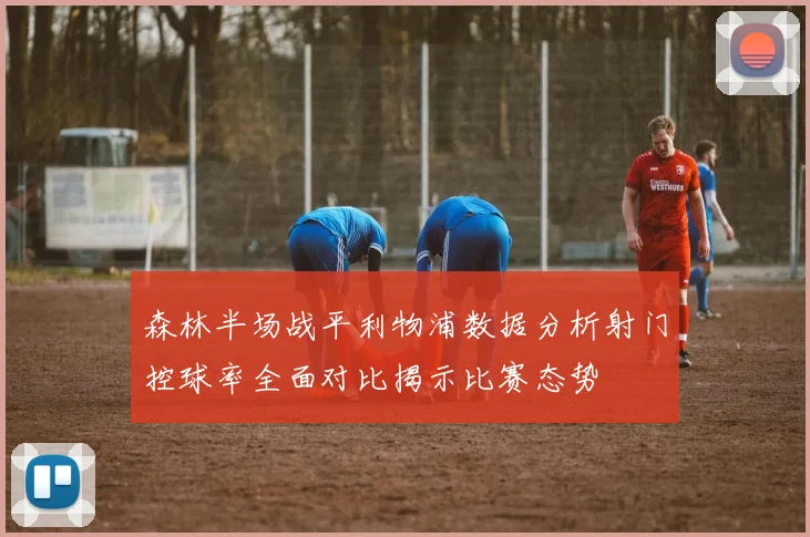 森林半场战平利物浦数据分析射门控球率全面对比揭示比赛态势