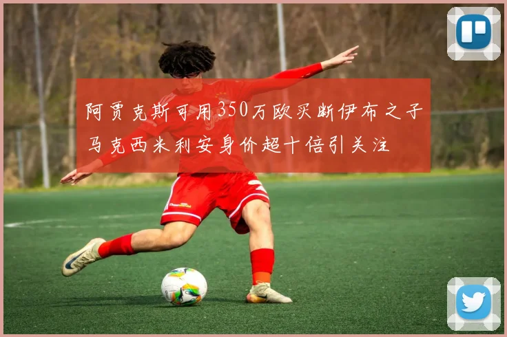 阿贾克斯可用350万欧买断伊布之子马克西米利安身价超十倍引关注