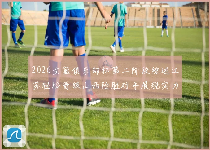 2026女篮俱乐部杯第二阶段综述江苏轻松晋级山西险胜对手展现实力
