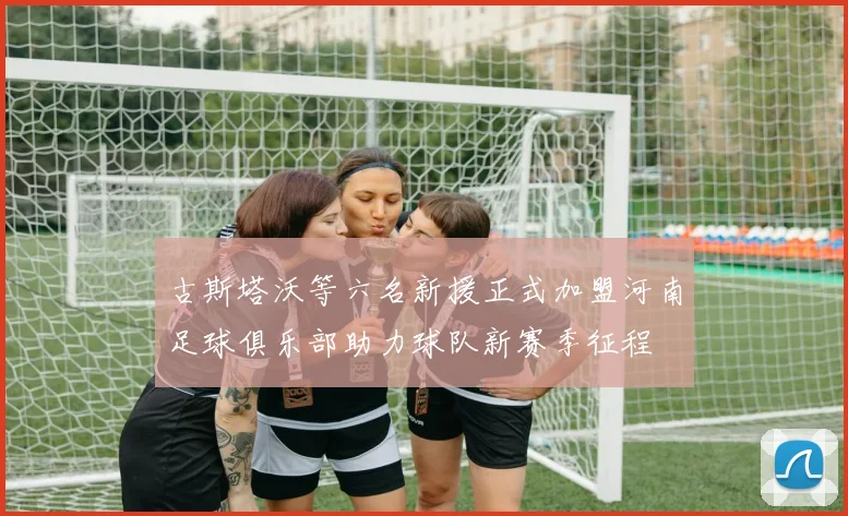 古斯塔沃等六名新援正式加盟河南足球俱乐部助力球队新赛季征程