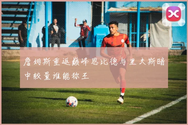 詹姆斯重返巅峰恩比德与里夫斯暗中较量谁能称王