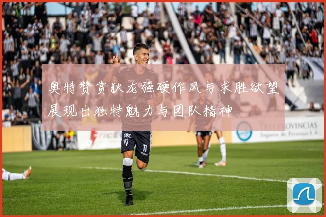 奥特赞赏狄龙强硬作风与求胜欲望展现出独特魅力与团队精神