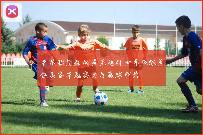 鲁尼称阿森纳虽无绝对世界级球员但具备夺冠实力与赢球智慧