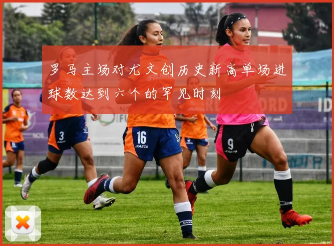 罗马主场对尤文创历史新高单场进球数达到六个的罕见时刻