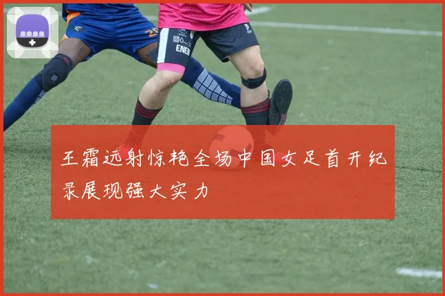 王霜远射惊艳全场中国女足首开纪录展现强大实力