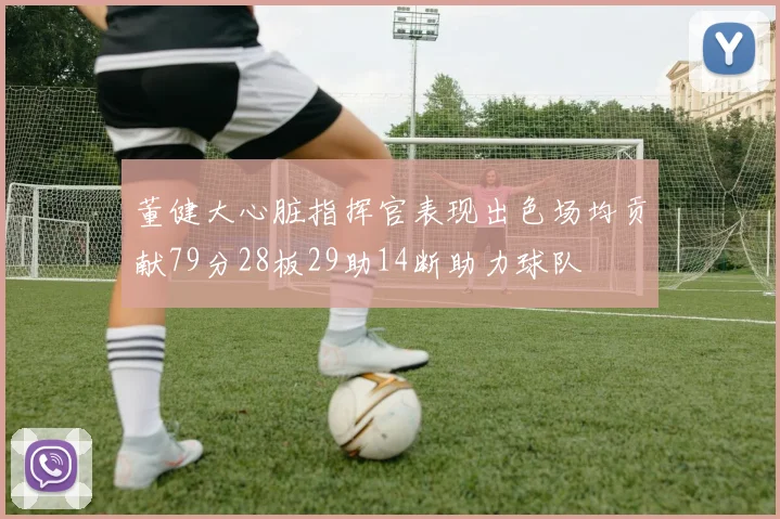 董健大心脏指挥官表现出色场均贡献79分28板29助14断助力球队
