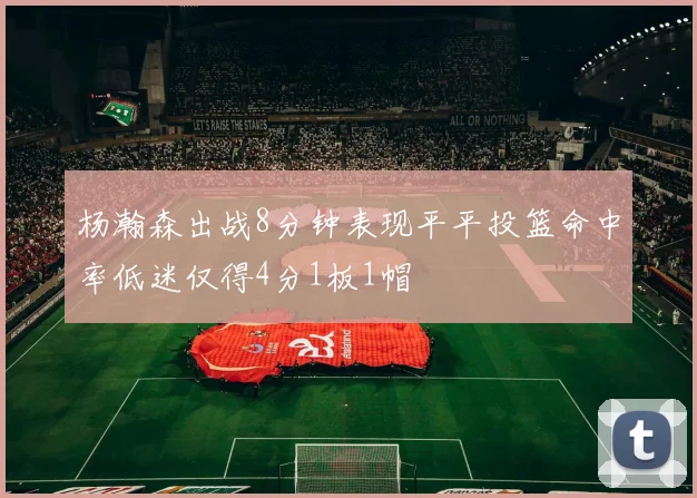 杨瀚森出战8分钟表现平平投篮命中率低迷仅得4分1板1帽