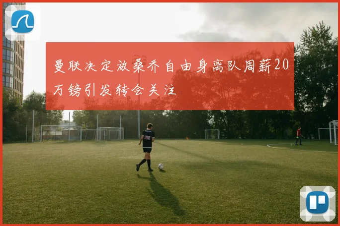 曼联决定放桑乔自由身离队周薪20万镑引发转会关注