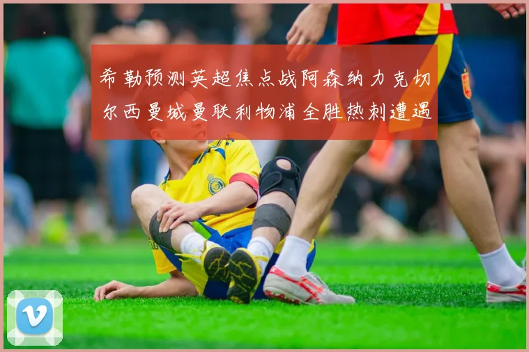 希勒预测英超焦点战阿森纳力克切尔西曼城曼联利物浦全胜热刺遭遇失利