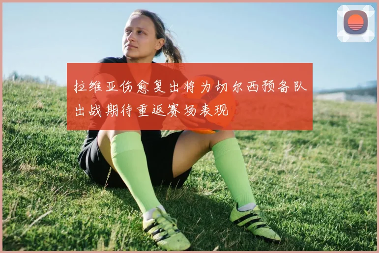 拉维亚伤愈复出将为切尔西预备队出战期待重返赛场表现